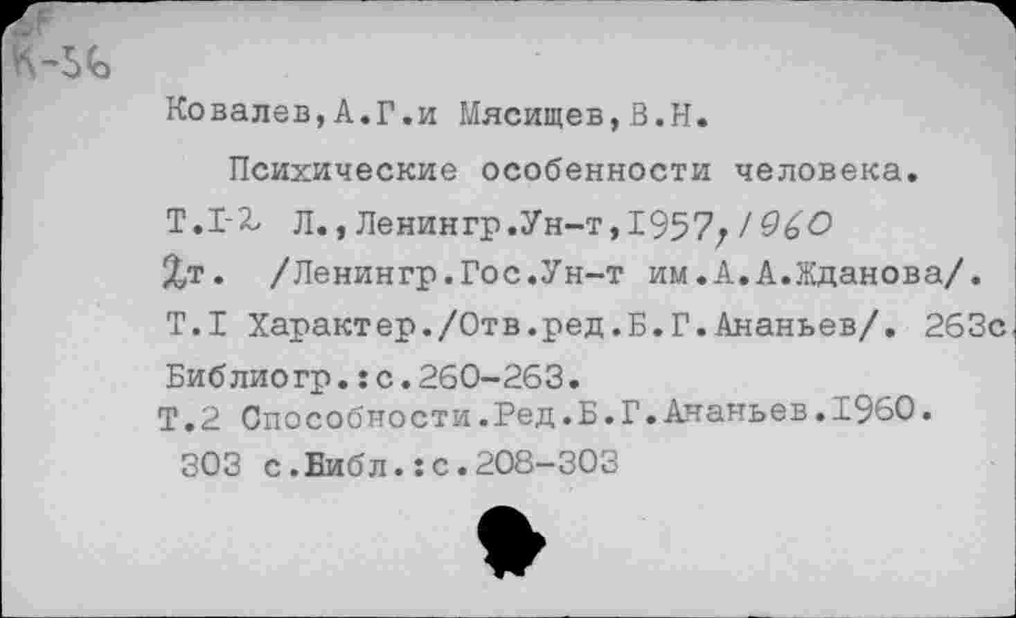 ﻿Ковалев,А.Г.и Мясищев,В.Н.
Психические особенности человека.
Т.1-2, д., Ленингр.Ун-т,1957; 19&О
Хт. /Ленингр.Гос.Ун-т им.А.А.Жданова/.
Т.1 Характер./Отв.ред.Б.Г.Ананьев/. 263с
Библиогр.:с.260-263.
Т.2 Способности.Ред.Б.Г.Ананьев• и.960•
303 с.Еибл.:с.208-303